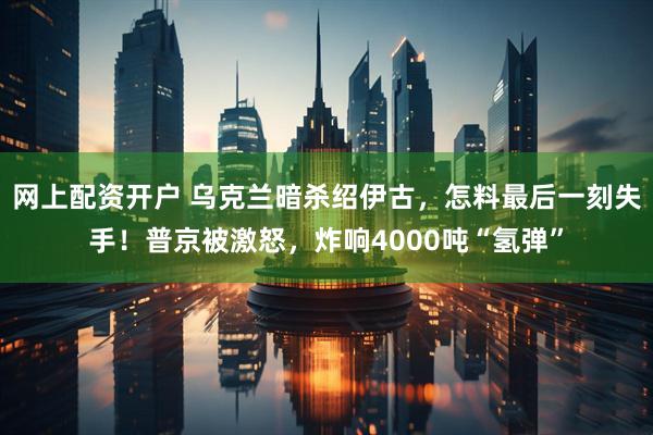 网上配资开户 乌克兰暗杀绍伊古,怎料最后一刻失手!普京被激怒,炸响4000吨“氢弹”
