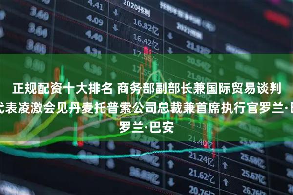 正规配资十大排名 商务部副部长兼国际贸易谈判副代表凌激会见丹麦托普索公司总裁兼首席执行官罗兰·巴安